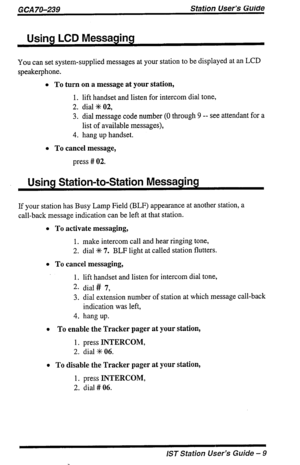 Page 9GCA 70-239 Station User’s Guide 
Using LCD Messaging 
You can set system-supplied messages at your station to be displayed at an LCD 
speakerphone. 
l To turn on a message at your station, 
1. lift handset and listen for intercom dial tone, 
2. dial % 02, 
3. dial message code number (0 through 9 -- see attendant for a 
list of available messages), 
4. hang up handset. 
l To cancel message, 
press # 02. 
Using Station-to-Station Messaging 
If your station has Busy Lamp Field (BLF) appearance at another...
