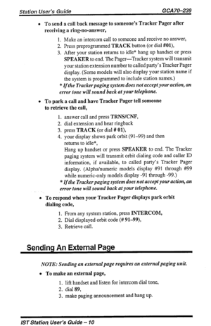 Page 10Station User’s Guide GCA 70-239 
l To send a call back message to someone’s Tracker Pager after 
receiving a ring-no-answer, 
1. Make an intercom call to someone and receive no answer, 
2. Press preprogrammed TRACK button (or dial #Ol), 
3. After your station returns to idle* hang up handset or press 
SPEAKER to end. The Pager-Tracker system will transmit 
your station extension number to called party’s Tracker Pager 
display. (Some models will also display your station name if 
the system is programmed...