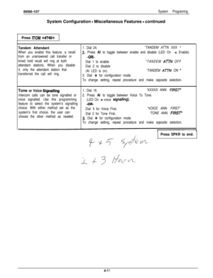 Page 102IMl66-107System ProgramingSystem Configuration 
- Miscellaneous Features - continued
Press ITCM ++#746+k
Tandem Attendant1. Dial 24.“TANDEM ATTN XXX ’
When you enable this feature, a recall2. Press Al to toggle between enable and disable (LED On = Enable).
from an unanswered call transfer or
-OR-
timed hold recall will ring at both
Dial 1 to enable.“TANDEM 
ATN OFF
attendant stations. When you disable
Dial 2 to disable
it, only the attendant station that
(Al LED is on).“TANDEM 
Al7N ON ’transferred the...