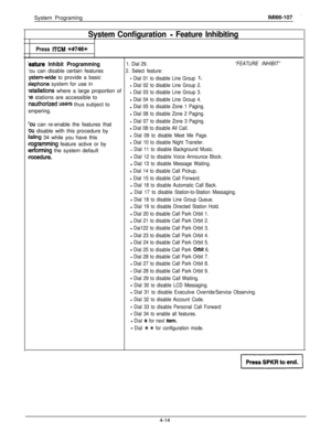 Page 105System ProgramingIMl66-107
System Configuration - Feature Inhibiting
Press ITCM %#746%
:eature Inhibit Programming1. Dial 29.“FEATURE INHIBIT”‘ou can disable certain features
2. Select feature:
y&em-wide to provide a basic- Dial 01 to disable Line Group 1.
slephone system for use in- Dial 02 to disable Line Group 2.
lstallations where a large proportion of- Dial 03 to disable Line Group 3.78 stations are accessible to
Inauthorized users thus subject to- Dial 04 to disable Line Group 4.smpering.
- Dial 05...