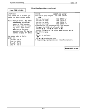 Page 108System ProgrammingIMl66-107Line Configuration 
- continued
Press 
ITCM f#746%.Line Groups
Group outside lines of the same type
together for dial-up outgoing access.
NOTE: When you do this, 
the feature
m0f77aridy arranges the
system for hybrid operation.
Remember, hybrid operation
may incur a higher monthly
tariff than the key sysrem
.operarion incurs. Ask the local
telephone company for details
User access codes for the line
groups 
are:Group 1 
= Dial 9
Group 2 = Dial 81Group 3 = Dial 82
Group 4 = Dial...