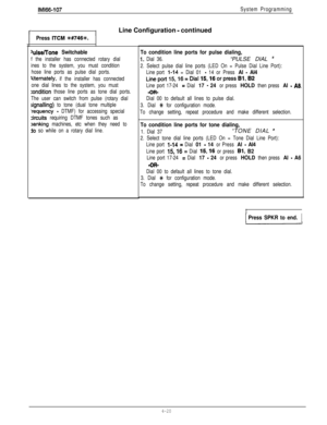 Page 111IM166-107System Programming
1Line Configuration - continued
Press ITCM W746+.
Use/Tone Switchable
f the installer has connected rotary dial
ines to the system, you must condition
hose line ports as pulse dial ports.
Iltemately, if the installer has connected
one dial lines to the system, you must
:ondition those line ports as tone dial ports.
The user can switch from pulse (rotary dial
SignaIling) to tone (dual tone multiple
‘requency - DTMF) for accessing special
zircuits requiring DTMF tones such as...