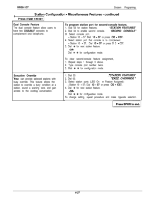 Page 118IMl66-107
System ProgramingIStation Configuration 
- Miscellaneous Features - continued
I
(Press 
ITCM %#746t 1
Dual Console Feature
The dual console feature allow users to
have two 
DSS/BLF consoles to
complement one telephone.
Executive Override
You can provide selected stations with
busy override. This feature allows the
station to override a busy condition at a
station, sound a warning tone, and gain
access to the existing conversation.
To program station port for second-console feature,
1. Dial 53...