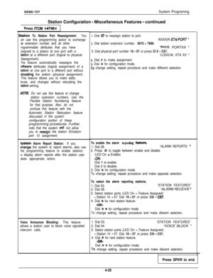 Page 127I. Dial 67 to reassign station to port.
‘ASSIGN 
STA/PORT ”
!. Dial station extension number. 0010 - 7999.
“PHYS PORTXX ”
3. Dial physical port number 10 - 57 or press Cl 0 - C57.
“LOGICAL STA XX ”
4. Dial # to make assignment.
5. Dial * for configuration mode.
To change setting, repeat procedure and make different selection.
IMl66-107System Programing
Station Configuration 
- Miscellaneous Features - continued
Press 
ITCM ++#746%
tation To Station Port Reassignment: You
an use this programming action to...