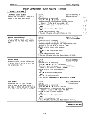 Page 131IMl66-107System ProgramingStation Configuration 
- Button Mapping - continued
Press ITCM #+#746%
Line Group Queue Button
A station user can queue for a busy line by
pressing a line group queue button.
Multiple Intercom Button
You can assign a second intercom button
to stations that may make many intercom
CalIS.
Privacy Button
A user engaged in a private call can press
the privacy button to change a current call
into a non-private one.
Save Button:
A telephone user can press the SAVE
button to store the...