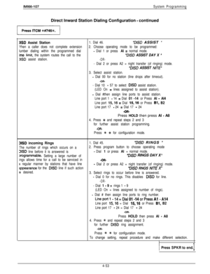 Page 144IMl66-107System ProgrammingDirect Inward Station Dialing Configuration 
- continued
ND Assist Station1. Dial 46.“DISD ASSIST ”
Yhen a caller does not complete extension2. Choose operating mode to be programmed:
lumber dialing within the programmed dial
- Dial 1 or press Al = normal mode.
ime lit-hit, the system routes the call to the“DISD ASSIST DAY X ”
>ISD assist station.-OR-
- Dial 2 or press A2 = night transfer (of ringing) mode.
“D&D ASSIST NITE”
3. Select assist station.
- Dial 00 for no station...