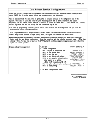 Page 145System ProgrammingIMl66-107Data Printer Service Configuration
When you connect a data printer to the system, the system automatically prints the station message detail
record (SMDR) for the entire system without any programming or user intervention.
You call also command the data printer to print partial or complete printouts of the configuration data for the
system.While you are using the printer to print the configuration data or SMDA information, the system
temporarily halts the SMDR printout although...
