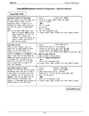 Page 148IMl66-107System Programming
ExecuMaiVEloquence Interface Configuration - Optional Features
Automatic Transfer Of Voice Mail1. Dial 25“V MAIL AUTO XFER”
When you include a voice mail system with2. Press Al to toggle between enable and disable.
the digital telephone system, use this(LED On = Enable)
programming feature to arrange for an
-OR-
immediate line transfer without delay fromDial 
1 to enable.
the voice mail system to a digital station
(Al LED On)
port.Dial 2 to disable.
NOTE: Do not 
turn on this...