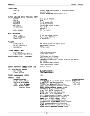 Page 17lMl66-.107System Overview
TERMINATIONS
STATION
LINE
STATION MESSAGE DETAIL RECORDING PORT
FORMAT
PARITY
DATA 
BlTS
STOP BITS
BAUD RATE
HANDSHAKING
CABLE LENGTH
MUSIC IiJTERFACE
INPUT LEVEL
INPUT IMPEDANCE
CONNECTOR
PA PORT
OUTPUT LEVEL
OUTPUT IMPEDANCE
CONNECTOR
CENTRAL OFFlCE LlMlTS
LOOP LIMITS
CABLE INSULATION LEAKAGE
INDUSTRY/REGULATORY STANDARDS
MEMORY RETENTION 
AFIER POWER LOSS
FCC REGISTRATION NUMBER
KEY SYSTEM
HYBRID SYSTEM
RINGER EQUIVALANCE NUMBER
PRODUCT CODES
69408 - 4-Line , &Station
GO81 6...