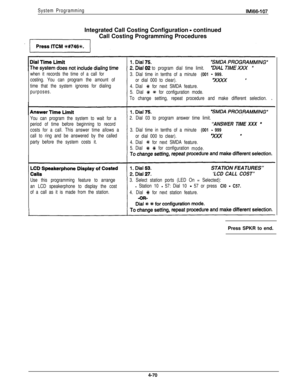 Page 161System ProgrammingIntegrated Call Costing Configuration 
- continued
Call Costing Programming Procedures
IMl66-107
when it records the time of a call for
costing. You can program the amount of
time that the system ignores for dialing
purposes.to program dial time limit.
3. Dial time in tenths of a minute 
(001 - 999.
or dial 000 to clear).“XxXx u
4. Dial G#+ for next SMDA feature.
5. Dial 
C# +# for configuration mode.
To change setting, repeat procedure and make different selection.
You can program the...