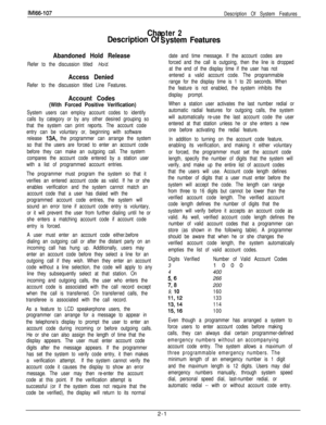 Page 18IMl66-107
Description Of System Features
Chater 2
Description Of!iystem Features
Abandoned Hold Release
Refer to the discussion titled Ho/d.
Access Denied
Refer to the discussion titled Line Features.
Account Codes
(With Forced Positive Verification)
System users can employ account codes to identify
calls by category or by any other desired grouping so
that the system can print reports. The account code
entry can be voluntary or, beginning with software
release 
13A, the programmer can arrange the...