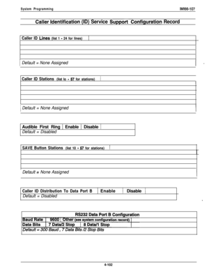 Page 199System ProgrammingIM166-107
Callermldentification (ID) Service SupportConfiguration Record
Caller ID Lines (list 1 - 24 for lines)1
IDefault = None Assigned
Caller ID Stations (list lo - 57 for stations)1
I
IDefault = None AssignedAudible First Ring 1 Enable 1 Disable 1
Default = Disabled
SAVE Button Stations (list 10 - 57 for stations)1
Default = None Assigned
Caller ID Distribution To Data Port B( Enable) Disable (
Default = Disabled*4-102 