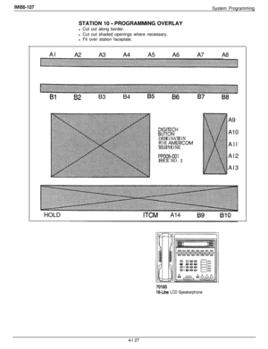 Page 222IMl66-107System Programming
STATION 10 
- PROGRAMMING OVERLAY
l Cut out along border.
l Cut out shaded openings where necessary.
l Fit over station faceplate.
Al
A2 A3A4A5A6A7 A8
BlB2 B3 B4 85B6B7 B8
DIGITECHBUTTON
DESIGNATION
FOR 
AMERICOM
TELEPHONE
PPOO8-001ISSUE NO. 2A9
A10
All
Al2
Al3
HOLD
ITCMA14
7016s
16-Line LCD Speakerphone4-l 27 