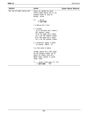 Page 244lMl66-107Maintenance
Question
How long will battery back-up last?
Answer
Anyone can calculate the actual
minimum battery back-up time for any
configured system by using the
following formula:
System Manual Reference
T=(K) (e)
1 + W.1) W)l
T = Back-up time in hours
K 
= Constant:
0.9 for 408 system with or without a
408 expansion module
0.8 for 816 system with or without
one or two 408 expansion modules
.8 for 1632 system with or without
one or two 408 expansion modules
e 
= Ampere-hour capacity of...