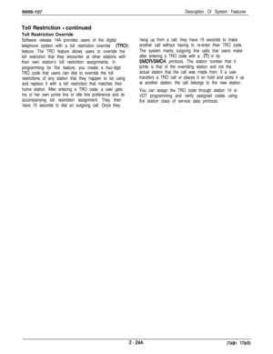 Page 48IM166-107Description Of System FeaturesToll Restriction 
- continued
Toll Restriction Override
Software release 14A provides users of the digital
telephone system with a toll restriction override 
(TRO)
feature. The TRO feature allows users to override the
toll restriction that they encounter at other stations with
their own station’s toll restriction assignments. In
programming for this feature, you create a four-digit
TRO code that users can dial to override the toll
restrictions of any station that...