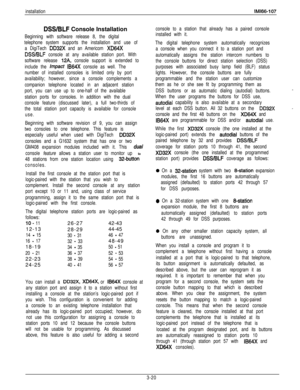 Page 69DSWBLF Console Installation
Beginning with software release 8, the digital
telephone system supports the installation and use of
a DigiTech 
DD32X and an Americom XD84X
DSSIBLF console at any available station port. With
software release 
12A, console support is extended to
include the 
impact IB64X console as well. The
number of installed consoles is limited only by port
availability; however, since a console complements a
companion telephone located in an adjacent station
port, you can use up to...