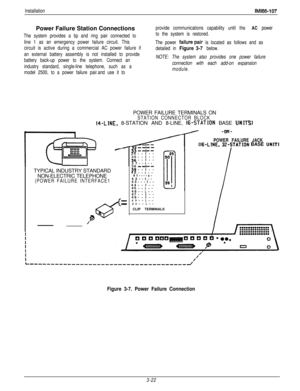 Page 71InstallationIMl66-107Power Failure Station Connections
The system provides a tip and ring pair connected to
line 1 as an emergency power failure circuit. This
circuit is active during a commercial AC power failure if
an external battery assembly is not installed to provide
battery back-up power to the system. Connect an
industry standard, single-line telephone, such as a
model 2500, to a power failure pair.and use it toprovide communications capability until the 
AC power
to the system is restored.
The...