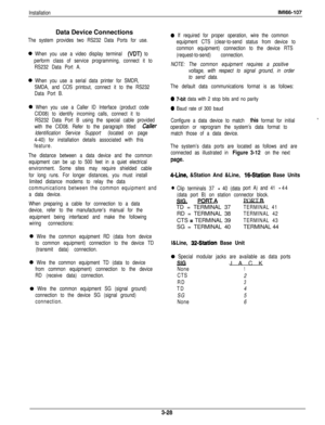 Page 77InstallationIMl66-107Data Device Connections
The system provides two RS232 Data Ports for use.
0 When you use a video display terminal (VDT) to
perform class of service programming, connect it to
RS232 Data Port A.
0 When you use a serial data printer for SMDR,
SMDA, and COS printout, connect it to the RS232
Data Port B.
0 When you use a Caller ID Interface (product code
CID08) to identify incoming calls, connect it to
RS232 Data Port B using the special cable provided
with the CID08. Refer to the...