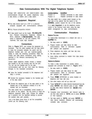 Page 87InstallationIMl66-107Data Communications With The Digital Telephone System
Arrange both station-to-line and station-to-station data
communications through the system telephones, using
a data device, a modem, and a data switch.
Equipment Required
0 Any data device (such as a VDT or a personal
computer equipped with communications software)
0 Any Hayes-compatible modem
0 A data switch (such as the model PC-787JJ-PS
from Precision Components Telephone, Addison IL,
60101, telephone 
1-708-543-6400). This...