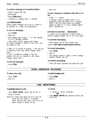 Page 165System OperationIMI 66-083
To receive message at an alerted station,
9 Observe flashing MW light.l 
Lit handset.
l Press 
ITCM HOLD.
l Connection to message desk is automatic.
LCD MESSAGING
System supplied messages can be set at a station to
be displayed by a calling LCD speakerphone
To turn on message,
l Press ITCM.l Dial 
% 02
l Dial message code number (1 - 0). See attendant
for list of messages available.
l Press MNTR (SPKR). Intercom light flashes.
The default messages of “BACK AT” and “CALL” may
be...