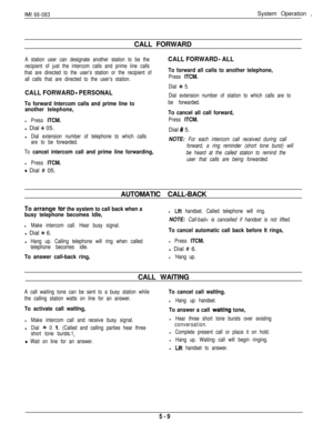 Page 168IMI 66-083System Operation ,
CALL FORWARD
A station user can designate another station to be the
recipient of just the intercom calls and prime line calls
that are directed to the user’s station or the recipient of
all calls that are directed to the user’s station.CALL FORWARD - ALL
To forward all calls to another telephone,
Press ITCM.
CALL FORWARD - PERSONAL
Dial + 5.
Dial extension number of station to which calls are to
be forwarded.
To cancel all call forward,
Press ITCM.Dial 
# 5.
NOTE: For each...