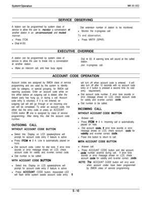 Page 169System’OperationIMI 66-083SERVICE OBSERVING
A station can be programmed by system class of
service to allow the user to 
monitor a conversation at
another station in an 
un-announced and muted
manner.
l Press ITCM.l Dial # 03.
. Dial extension number of station to be monitored.
l Monitor the in-progress call.
To end observation,
l Press MNTR (SPKR).EXECUTIVE OVERRIDE
A station can be programmed by system class of.
service to allow the user to break into a conversation
at another station..
l Make an...