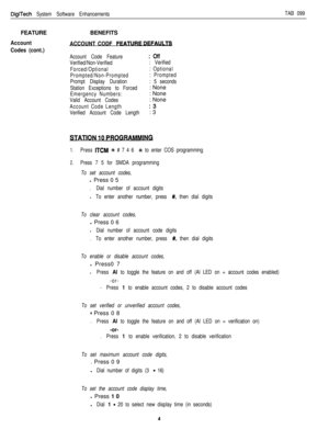 Page 199DigiTech System Software EnhancementsTAB 099FEATURE
Account
Codes (cont.)BENEFITSACCOUNT CODF FEATU-
Account Code Feature:Off
Verified/Non-Verified: Verified
Forced/Optional: Optional
Prompted/Non-Prompted: Prompted
Prompt Display Duration: 5 seconds
Station Exceptions to Forced: None
Emergency Numbers:: None
Valid Account Codes: None
Account Code Length:3
Verified Account Code Length: 3
1.Press ITCM +k # 7 4 6 +k to enter COS programming
2.Press 7 5 for SMDA programming
To set account codes,l Press 0 5...