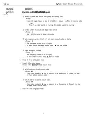 Page 200TAB 099DigiTech System Software EnhancementsFEATURE
lount Codes
,dta.)BENEFITS
STATION 10 PROGRAMMING !caSJ
To enable or disable the account code prompt for incoming calls,. Press 1 1
.Press Al to toggle feature on and off (Al LED on = feature enabled for incoming calls)
-or-
.Press 1 to enable prompt for incoming, 2 to disable prompt for incoming
To set the number of account code digits to be verified,l Press 1 5
.Dial 3 - 16 for number of digits to be veriiied
To set emergency numbers (which will not...