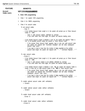 Page 201DigiTech System Software EnhancementsTAB 099
FEATURE
Account
Codes (cont.)
BENEFITS
VDT COS PROGRB
1. Enter COS programming
2.Enter 1 for system COS programming
3.Enter 8 for SMDA programming
4.Enter 6 for account codes
To set account codes,
l Enter 1
lIf the Verified Account Code Length is 3, the system will prompt you to “Enter Account
Codes (0 
- 999)”
lType in valid account code(s), delimited by commas
If you enter fewer than three digits, the system will assume leading zeros
lIf the Veriiied Account...