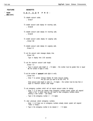 Page 202, TAB 099DigiTech System Software EnhancementsFEATURE
-:ount
_ 
/des (cont.)BENEFITS
VDT COS PRO-
To disable account codes,l Enter7
To enable account code display for incoming calls,l Enter8
To disable account code display for incoming calls,l Enter9
To enable account codes display for outgoing calls,l Enter 1 0
To disable account code display for outgoing calls,. Enter 1 1
To set the account code message display time,. Enter 1 2
.Type in display time (l-20 seconds)
To set the maximum account code...