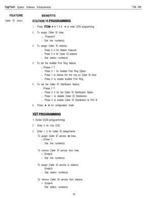Page 205DigiTech System Software EnhancementsTAB 099
FEATURE
Caller ID (cont.)
BENEFITS
STATION 
10 PRO-
1.Press ITCM +k # 7 4 6 % to enter COS programming
2.To assign Caller ID lines,l Press47
l Dial line number(s)
3.To assign Caller ID stations,
lPress 5 3 for Station Features
lPress 3 6 for Caller ID stations
l Dial station number(s)
4.To set the Audible First Ring feature,l Press 1 7
lPress 0 1 for Audible First Ring Option
lPress 1 to silence the first ring on Caller ID lines
lPress 2 to enable Audible...
