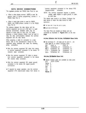 Page 54-ionIMI 66-083
. . .:
DATA DEVICE CONNECTIONS
‘The sys?em provides two RS232 Data Ports for use.
l When a video display terminal (VDT) is used to
perform class of service programming, connect it 
to
RS232 Data Port A.
l When a serial data printer is used for SMDR,
SMDA, and 
CCS printout, connect it to the RS232
Data Port B.
The distance between the data device and the
common equipment can be up to 500 feet in a quiet
electrical environment. Shielded cable may be
required at some sites for long runs. For...