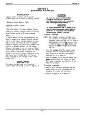 Page 61IMI 66-083Installa’:onSECTION 4
SOmARE CARTRIDGE
INTRODUCTION
A plug-in module is required with the common
equipment base unit to provide the following functions:
Operating System Software Control
Defauft Functional Program
Call Cost Storage For System Collected Records
Installing the software cartridge provides the operating
system software control of the digital telephone
system.
All class of service data that is programmed into the
system is stored in the common equipment memory
and not in the...
