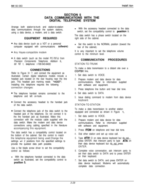 Page 63IMI 66-083lnstall.~tionSECTION 5
DATA COMMUNICATIONS WITH THE
DIGITAL TELEPHONE SYSTEM
Arrange both station-to-trunk and station-to-station
data communications through the system stations,
using a data device, a modem, and a data switch.
EQUIPMENT REQUIRED
Any data device (such as a VDT or a personal
computer equipped with communications 
software)
Any Hayes-compatible modem
A data switch (such as the model PC-787JJ from
Precision Components Telephone, Addison IL,
60 
IO 1, telephone: l-708-543-6400)...