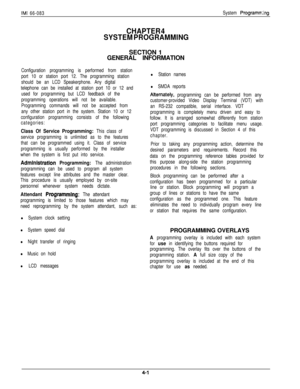 Page 67IMI 66-083
CHAPTER 4
SYSTEM PROGRAMMING
System Programrr>ngSECTION 1
GENERAL INFORMATION
Configuration programming is performed from station
port 10 or station port 12. The programming station
should be an LCD Speakerphone. Any digital
telephone can be installed at station port 10 or 12 and
used for programming but LCD feedback of the
programming operations will not be available.
Programming commands will not be accepted from
any other station port in the system. Station 10 or 12
configuration...