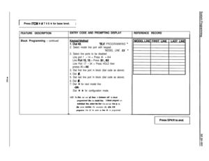 Page 86Press ITCM + # 7 4 6 ++ for base level.I
FEATURE DESCRIPTION
Block Programmlng 
- continued
L
ENTRY CODE AND PROMPTING DISPLAY
REFERENCE RECORD
“BLK PROGRAMMING ”
2. Select model line port with keypad.
“MODEL LINE 
XX
2. Select line ports to be disabled
Line port 1 
- 14 = Press Al - Al4
Line 
Port 1516 = Press Bl ,B2
Line Port 17 - 24 = Press HOLD thenpress Al 
- A6
3. Dial first line port in block (dial code as above).
4. Dial 
#.
5. Dial last line port In block (dial code as above).
6. Dial 
#.
7....
