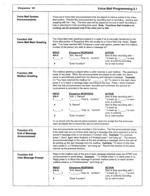 Page 19Eloquence VE Voice Mail Programming 5.1 
Voice Mail System 
There are 5 Voice Mail announcements that are played at various points in the Voice 
Announcements Mail portion. Practice the announcement by recording and re-recording -starting and 
stopping with the 1 key. The time used will be played at the end of each recording to 
help in planning for total recording time used. Note: Functions that include a re- 
cording can be accessed only if the other port is idle. 
Function 404 The Voice Mail main...