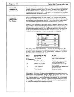 Page 20Eloquence VE Voice Mail Programming 5.2 
Function 420 
Voice Mail Full 
Announcement 
Function 424 
Create/Delete 
User Mailbox Plays to the caller if no recording time is left in the system and, as a reminder to users 
to delete unneeded messages, plays to the mailbox user when picking up messages. 
Example: “Voice mail is full.” This message will rarely if ever be played if the purge 
message (Advanced Function 456) is properly set. This announcement is recorded in 
the same manner as the previous...