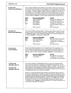 Page 21Eloquence VE Voice Mail Programming 5.3 
Function 428 Up to 16 group mailboxes can be created. Once created, these can be used by any- 
Create Group Mailboxes one who knows the password to leave messages for those users listed as members 
of that group. The group mailbox “owner(s)” may set, or change the list of group mail- 
box members. The group mailbox numbers set here are arbitrary, but must be the 
same length as the user mailbox numbers and not conflict with existing user mailbox 
numbers,...