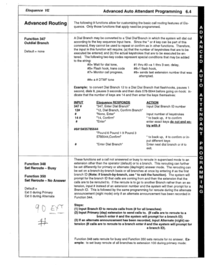 Page 26Eloquence VE 
Advanced Routing 
Function 347 
Outdial Branch 
Default = none 
Function 348 
Set Reroute - Busy 
Function 350 
Set Reroute - No Answer 
Default = 
Ext 0 during Primary 
Ext 0 during Alternate A Dial Branch may be converted to a ‘Dial Dial’Branch in which the system will dial out 
according to the key sequence input here. Since the * or # key can be part of this 
command, they cannot be used to repeat or confirm as in other functions. Therefore, 
the input in this function will require; (a)...