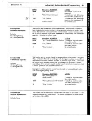 Page 27Eloquence VE Advanced Auto Attendant Programming 6.5 
Function 351 
Operator Translation 
Default = 
Ext 0 during Primary 
Ext 0 during Alternate INPUT 
348 # 
# 
lOO# 
# Eloquence RESPONDS 
“348, Enter Branch” 
“Enter Primary Extension” 
“100, Confirm” 
“Enter Function” ACTION 
Input branch ID (or #for all 
branches) 
* to back up or exit, different ex- 
tension or # to input branch ID 
*to back up or exit, different ex- 
tension or # to input branch ID 
Go to next function 
This function sets an...