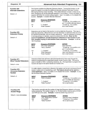 Page 28Eloquence VE 
Function 354 
Alternate Extensions 
Default = 2 
Function 370 
Extension Privacy 
Default = 2 
Function 371 
Blind Transfer Extensions 
Default = none 
Function 372 
Announce Extension 
Number 
Default = 2 
Function 375 
Answer Rings 
Default = none (immediate) 
Advanced Auto Attendant Programming 6.6 
This function enables the Alternate Extension feature. Turning this function on will 
cause the system to provide the additional alternate extension field (see Function 
362) during directory...