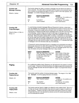 Page 33, /’ I 
r Eloquence VE 
Function 440 
Message Chaining 
Default =l (allow) 
Function 456 
Purge Messages 
Default is New = 0, Old = 0, 
Group = 0 
Paging 
Function 464 
Paging interval 
Default = 30 
Function 468 
Paging Dialer 
Default = none This function allows the caller to continue a message once the above set maximum 
time is reached. The caller will be interrupted with the system announcement record- 
ed in Function 412 and given the option to continue, return to the main operator, etc. 
Example:...