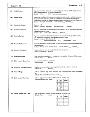 Page 37Eloquence VE Worksheet 8.3 
347 Outdial Branch 
349 Reroute Busy* 
350 Reroute No Answer* Same as 348 
351 Operator translation Default = Primary 0; Alternate 0 Actual = Primary -; Alternate _ 
Input the extension to be called instead of the operator. Set for both primary and alter- 
nate announcement mode. 
Default = 0,O Actual = Oper #: Primary-, Altemate- 
352 Reroute Operator Input the extension or Branch ID to receive a call not answeretiusy by the operator 
(0). Set for both primary and alternate...