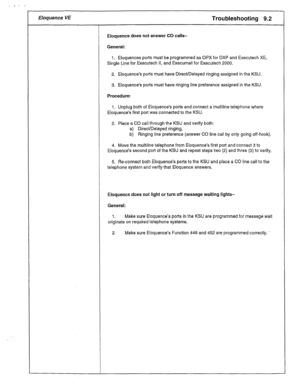 Page 42Eloquence VE Troubleshooting 9.2 
Eloquence does not answer CO calls- 
General: 
1. Eloquences ports must be programmed as OPX for DXP and Executech XE, 
Single Line for Executech II, and Execumail for Executech 2000. 
2. Eloquence’s ports must have Direct/Delayed ringing assigned in the KSU. 
3. Eloquence’s ports must have ringing line preference assigned in the KSU. 
Procedure: 
1. Unplug both of Eloquence’s ports and connect a multiline telephone where 
Eloquence’s first port was connected to the KSU....