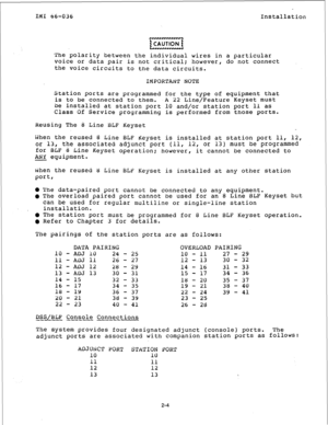 Page 11r IlyI 66-036 
Installation 
The polarity between the individual wires in a particular 
voice or data pair is not critical; however, do not connect 
the voice circuits to the data circuits. 
IMPORTANT NOTE 
Station ports are programmed for the type of equipment that 
is to be connected to them. 
A 22 Line/Feature Keyset 
mUSt 
be installed at station port 10 and/or station port 11 as 
Class Of Service programming is performed from those ports. 
Reusing The 8 Line BLF 
Keyset 
idhen the reused 8 Line BLF...