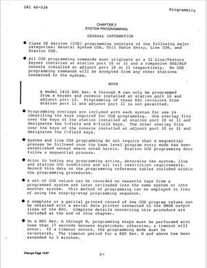 Page 26ItiI 66-036 
Programming 
CHAPTER3 
SYSTEMPROGRAMMING 
GENERAL INFORMATION 
l Class Of Service (COS) programming consists of the following major 
categories: 
.Station COS. General System COS, Toll Table Entry, Line COS, and 
l All COS programming commands must originate at a 22 Line/Feature 
Keyset installed at station port 10 or 11 and a companion DSS/BLF 
Console installed at adjunct port 10 or 11 respectively. 
No COS 
programming commands will be accepted from any other stations 
connected to the...