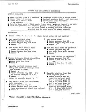 Page 30IMI 66-036 
Programming 
SYSTKM COS PROGRAMMNG PROCEDURE 
f------------------------------------------------- 
SYSTrGl DEFAULTS 
0 Recall/flash time = 
2 seconds 0 Intercom signalling = voice first 
0 
Pause time = 1 second l Central message Desk = not assigned 
0 Timed Hold recall time 
l Unanswered call transfer 
= 60 seconds 
= 20 seconds 
0 Printer 
baud rate = 1200 baud, 7-bit data l Print length = 40 Col. 
0 Port Assignments: All station ports= 
22 Line/Feature Keyset 
All 
ad]unct ports = 40-Key...