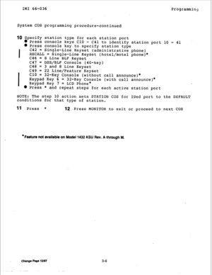 Page 31IMI 66-036 
Programming 
System COS programming procedure-continued 
10 Specify station type for each station port 
l Press console keys Cl0 - 
C41 to identify station port 10 - 41 
l Press console key to specify station type 
I C42 = 
Single-Line Keyset (administrative phone) 
RECALL = 
Single-Line Keyset (hotel/motel phone)* 
C46 = 
8 Line BLF Keyset 
c47 = 
DSS/BLF Console (40-key) 
C48 = 
3 and 8 Line Keyset 
c49 = 
I 22 Line/Feature Keyset 
Cl0 = 
32-Key Console (without call announce)* 
Keypad Key...