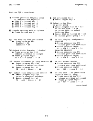 Page 39IMI 66-036 Programming 
Station COS - continued 
8 Choose personal ringing tones 
(22 Line/Feature Keysets) 
l TOAE 1 = keypad key 7 
. TONE: 2 = keypad 
key 8 
0 TONE 3 = keypad key 9 
. ‘I’(jNfi 4 = 
keypad key 0 
1Q Enable message wait 
originate 
0 Press keypad 
key 6 
12 Set ringing line preference 
0 Press program 
key: 
Enabled = BS 
Disabled = i34 
14 Select Night Transfer (ringing) 
0 Press program 
key C44 
(clears previous settings) 
0 Press program 
key(s) 
Al - Al4 = lines 1 - 14 
9 Set...